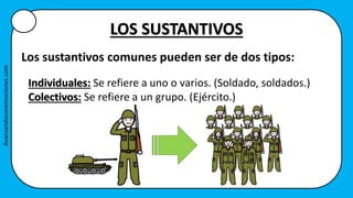 LOS SUSTANTIVOS
Los sustantivos comunes pueden ser de dos tipos:
Individuales: Se refiere a uno o varios. (Soldado, soldados.)
Colectivos: Se refiere a un grupo. (Ejército.)
Avanzandoconemociones.com
 