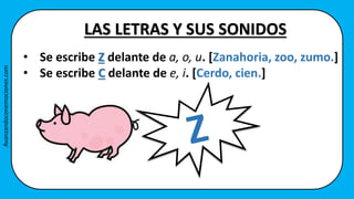 • Se escribe Z delante de a, o, u. [Zanahoria, zoo, zumo.]
• Se escribe C delante de e, i. [Cerdo, cien.]
LAS LETRAS Y SUS SONIDOS
Avanzandoconemociones.com
 