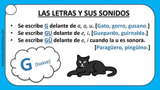 • Se escribe G delante de a, o, u. [Gato, gorro, gusano.]
• Se escribe GU delante de e, i. [Guepardo, guirnalda.]
• Se escribe GÜ delante de e, i cuando la u es sonora.
[Paragüero, pingüino.]
LAS LETRAS Y SUS SONIDOS
Avanzandoconemociones.com
 