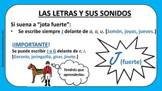 Si suena a “jota fuerte”:
• Se escribe siempre J delante de a, o, u. [Jamón, joyas, jueves.]
J
LAS LETRAS Y SUS SONIDOS
(fuerte)
¡IMPORTANTE!
Se puede escribir J o G delante de e, i.
[Geranio, jeringuilla, girar, jinete.]
Tendrás que
aprenderlas.
Avanzandoconemociones.com
 
