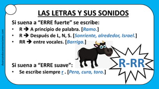Si suena a “ERRE suave”:
• Se escribe siempre r . [Pera, cura, toro.]
R-RR
LAS LETRAS Y SUS SONIDOS
Si suena a “ERRE fuerte” se escribe:
• R  A principio de palabra. [Ramo.]
• R  Después de L, N, S. [Sonriente, alrededor, Israel.]
• RR  entre vocales. [Barriga.]
Avanzandoconemociones.com
 