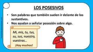 LOS POSESIVOS
• Son palabras que también suelen ir delante de los
sustantivos.
• Nos ayudan a señalar posesión sobre algo.
Mi, mis, tu, tus,
su, sus, nuestro,
vuestras…
¡Hay muchos!
Avanzandoconemociones.com
 