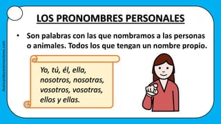 LOS PRONOMBRES PERSONALES
• Son palabras con las que nombramos a las personas
o animales. Todos los que tengan un nombre propio.
Yo, tú, él, ella,
nosotros, nosotras,
vosotros, vosotras,
ellos y ellas.
Avanzandoconemociones.com
 
