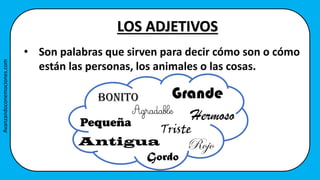 LOS ADJETIVOS
• Son palabras que sirven para decir cómo son o cómo
están las personas, los animales o las cosas.
Bonito Grande
Hermoso
Pequeña
Antigua
Agradable
Triste
Gordo
Rojo
Avanzandoconemociones.com
 