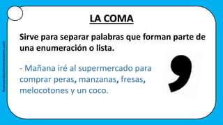 LA COMA
Sirve para separar palabras que forman parte de
una enumeración o lista.
- Mañana iré al supermercado para
comprar peras, manzanas, fresas,
melocotones y un coco.
Avanzandoconemociones.com
 