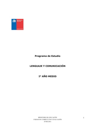 Programa de Estudio



LENGUAJE Y COMUNICACIÓN



        I° AÑO MEDIO




       MINISTERIO DE EDUCACIÓN        1
  UNIDAD DE CURRÍCULUM Y EVALUACIÓN
               JUNIO 2011
 