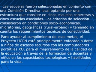 Las escuelas fueron seleccionadas en conjunto con una Comisión Directiva local optando por una estructura que consiste en cinco escuelas cabeceras y cinco escuelas asociadas. Los criterios de selección consistieron en condiciones socio-económicas, migratorias, geográficas (rural-urbano) y teniendo en cuenta los requerimientos técnicos de conectividad.  Para ayudar al cumplimiento de esas metas, el Proyecto UCPN está principalmente enfocado a dotar a niños de escasos recursos con las computadoras portátiles XO, para el mejoramiento de la calidad de la educación a través de la formación de docentes y niños en las capacidades tecnológicas y habilidades para la vida.  