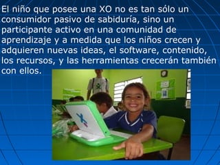 El niño que posee una XO no es tan sólo un consumidor pasivo de sabiduría, sino un participante activo en una comunidad de aprendizaje y a medida que los niños crecen y adquieren nuevas ideas, el software, contenido, los recursos, y las herramientas crecerán también con ellos. 