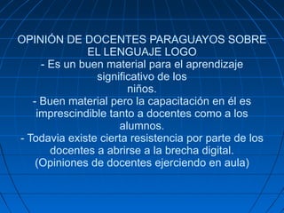 OPINIÓN DE DOCENTES PARAGUAYOS SOBRE EL LENGUAJE LOGO - Es un buen material para el aprendizaje significativo de los niños. - Buen material pero la capacitación en él es imprescindible tanto a docentes como a los alumnos. - Todavia existe cierta resistencia por parte de los docentes a abrirse a la brecha digital. (Opiniones de docentes ejerciendo en aula) 