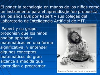 e Papert y su grupo proponían que los niños podían aprender matemáticas en una forma significativa, y entender algunos conceptos matemáticos de gran alcance a medida que aprendían a programar El poner la tecnología en manos de los niños como un instrumento para el aprendizaje fue propuesta en los años 60s por Papert y sus colegas del Laboratorio de Inteligencia Artificial de MIT. 