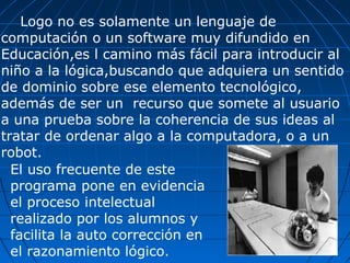 Logo no es solamente un lenguaje de computación o un software muy difundido en Educación,es l camino más fácil para introducir al niño a la lógica,buscando que adquiera un sentido de dominio sobre ese elemento tecnológico, además de ser un  recurso que somete al usuario a una prueba sobre la coherencia de sus ideas al tratar de ordenar algo a la computadora, o a un robot. El uso frecuente de este programa pone en evidencia el proceso intelectual realizado por los alumnos y facilita la auto corrección en el razonamiento lógico.  
