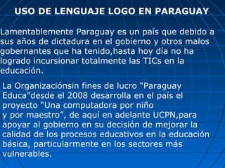 USO DE LENGUAJE LOGO EN PARAGUAY Lamentablemente Paraguay es un país que debido a sus años de dictadura en el gobierno y otros malos gobernantes que ha tenido,hasta hoy día no ha logrado incursionar totalmente las TICs en la educación. La Organizaciónsin fines de lucro “Paraguay Educa”desde el 2008 desarrolla en el país el  proyecto “Una computadora por niño  y por maestro”, de aquí en adelante UCPN,para apoyar al gobierno en su decisión de mejorar la calidad de los procesos educativos en la educación  básica, particularmente en los sectores más vulnerables. 
