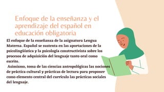 Enfoque de la enseñanza y el
aprendizaje del español en
educación obligatoria
El enfoque de la enseñanza de la asignatura Lengua
Materna. Español se sustenta en las aportaciones de la
psicolingüística y la psicología constructivista sobre los
procesos de adquisición del lenguaje tanto oral como
escrito.
Asimismo, toma de las ciencias antropológicas las nociones
de práctica cultural y prácticas de lectura para proponer
como elemento central del currículo las prácticas sociales
del lenguaje.
 