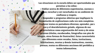 Las situaciones en la escuela deben ser oportunidades que
permitan a los niños:
• Hablar acerca de diferentes experiencias, sucesos o
temas; escuchar y ser escuchados en un ambiente de
confianza y respeto.
• Responder a preguntas abiertas que impliquen la
formulación de explicaciones cada vez más completas.
• Explorar textos en portadores diversos; aprender, por e
uso y el descubrimiento guiado, algunas de sus
características como organización del texto y de otros
recursos (títulos, encabezados, fotografías con pies de
imagen, otras formas de ilustración). Estas característica
son diferentes entre recados, listas, invitaciones,
felicitaciones, recetas y demás instructivos, cuentos,
poemas, textos en diferentes secciones del periódico y
textos informativos.
 