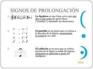 SIGNOS DE PROLONGACIÓN
1)           La ligadura es una línea curva que une
             dos o más notas de igual altura
             (“nombre”), sumando sus duraciones.


2)           El puntillo es un punto que se coloca a
             la derecha de la figura, aumentando
             la mitad de su valor.




3)           El calderón es un arco que se coloca
             encima de la figura a modo de reposo,
             alargando su duración a gusto del
             intérprete.

                                                       índice
 