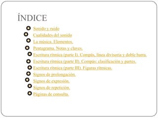 ÍNDICE
   Sonido y ruido
   Cualidades del sonido
   La música. Elementos.
   Pentagrama. Notas y claves.
   Escritura rítmica (parte I). Compás, línea divisoria y doble barra.
   Escritura rítmica (parte II). Compás: clasificación y partes.
   Escritura rítmica (parte III). Figuras rítmicas.
   Signos de prolongación.
   Signos de expresión.
   Signos de repetición.
   Páginas de consulta.
 
