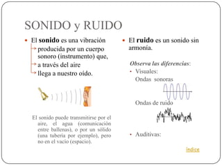 SONIDO y RUIDO
 El sonido es una vibración             El ruido es un sonido sin
    producida por un cuerpo               armonía.
    sonoro (instrumento) que,
    a través del aire                     Observa las diferencias:
    llega a nuestro oído.                 • Visuales:
                                            Ondas sonoras


                                            Ondas de ruido

  El sonido puede transmitirse por el
    aire, el agua (comunicación
    entre ballenas), o por un sólido
    (una tubería por ejemplo), pero       • Auditivas:
    no en el vacío (espacio).
                                                                índice
 