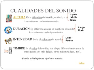 CUALIDADES DEL SONIDO
                                                     Agudo
 ALTURA Es la afinación del sonido, es decir, si es Medio
                                                     Grave
            La relacionamos con las notas musicales.


                                                                      Largo
 DURACIÓN Es el tiempo en que se mantiene el sonido:
                                                                      Corto
                 La relacionamos con las figuras rítmicas.

                                                             Débil
 INTENSIDAD Sería el volumen del sonido:                    Fuerte


 TIMBRE Es el color del sonido, por el que diferenciamos unos de
        otros (unos son más dulces, otros más metálicos, etc.).

          Prueba a distinguir los siguientes sonidos:
                                                                      índice
 