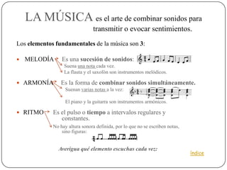LA MÚSICA es el arte de combinar sonidos para
                                 transmitir o evocar sentimientos.
Los elementos fundamentales de la música son 3:

   MELODÍA      Es una sucesión de sonidos:
                  Suena una nota cada vez.
                  La flauta y el saxofón son instrumentos melódicos.

 ARMONÍA       Es la forma de combinar sonidos simultáneamente.
                   Suenan varias notas a la vez:

                   El piano y la guitarra son instrumentos armónicos.

 RITMO      Es el pulso o tiempo a intervalos regulares y
                constantes.
             No hay altura sonora definida, por lo que no se escriben notas,
                 sino figuras:


               Averigua qué elemento escuchas cada vez:
                                                                               índice
 