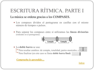 ESCRITURA RÍTMICA. PARTE I
La música se ordena gracias a los COMPASES.
   Los compases dividen el pentagrama en casillas con el mismo
    número de tiempos o pulsos.

   Para separar los compases entre sí utilizamos las líneas divisorias
    (rodeadas en el pentagrama):




   La doble barra se usa:
       Para resaltar cambios: de compás, tonalidad, partes musicales, etc.
       Para finalizar (en este caso se llama doble barra final)

    Comprueba lo aprendido…
                                                                       índice
 