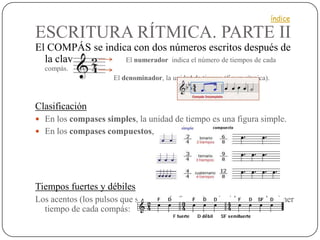 índice

ESCRITURA RÍTMICA. PARTE II
El COMPÁS se indica con dos números escritos después de
  la clave:       El numerador indica el número de tiempos de cada
  compás.
                     El denominador, la unidad de tiempo (figura rítmica).



Clasificación
 En los compases simples, la unidad de tiempo es una figura simple.
 En los compases compuestos, es una figura con puntillo.




Tiempos fuertes y débiles
Los acentos (los pulsos que suenan más fuertes), coinciden con el primer
  tiempo de cada compás:
 