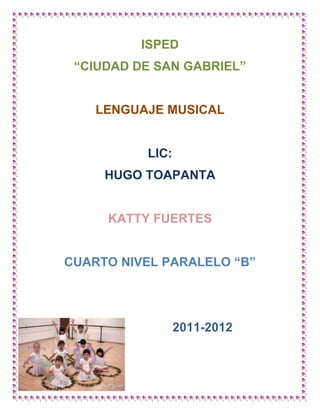 ISPED
 “CIUDAD DE SAN GABRIEL”


    LENGUAJE MUSICAL


          LIC:
     HUGO TOAPANTA


     KATTY FUERTES


CUARTO NIVEL PARALELO “B”




                 2011-2012
 