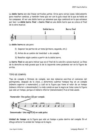 CEIP Huerta Retiro
La doble barra son dos líneas verticales juntas. Sirve para varias cosas, básicamente
para resaltar cambios, y también tiene que ver con la guía visual de la que se habla en
los compases. Al ver una doble barra ya sabemos que algo cambiará en lo que estamos
por leer. La doble barra final o barra final es una doble barra que se coloca al final
de la obra musical.
La doble barra se usa para:
1) Separar las partes de un tema (primera, segunda, etc.)
2) Antes de un cambio de tonalidad o de compás.
3) Resaltar algún cambio a partir de la doble barra.
La barra final se usa para indicar que es el final de la canción o pieza musical. La línea
de la derecha es más gruesa que la de la izquierda como podemos ver en la figura de
arriba.
TIPO DE COMPÁS
Tipo de compás o fórmula de compás, son dos números escritos al comienzo del
pentagrama, después de la clave, y determina cuántos tiempos hay en un compás
(número superior o numerador), y cuál es la figura que tiene el valor de un tiempo
(número inferior o denominador). Lo más común es que la negra se tome como la figura
que vale un tiempo, porque el número inferior (denominador) 4 es el más usado.
Unidad de tiempo: es la figura que vale un tiempo o pulso dentro del compás. En el
dibujo anterior la unidad de tiempo es la negra.
Juan Algarín Ordóñez Lenguaje Musical 10
 