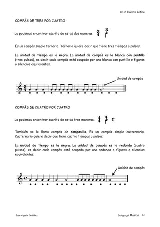 CEIP Huerta Retiro
COMPÁS DE TRES POR CUATRO
Lo podemos encontrar escrito de estas dos maneras:
Es un compás simple ternario. Ternario quiere decir que tiene tres tiempos o pulsos.
La unidad de tiempo es la negra. La unidad de compás es la blanca con puntillo
(tres pulsos), es decir cada compás está ocupado por una blanca con puntillo o figuras
o silencios equivalentes.
COMPÁS DE CUATRO POR CUATRO
Lo podemos encontrar escrito de estas tres maneras:
También se le llama compás de compasillo. Es un compás simple cuaternario.
Cuaternario quiere decir que tiene cuatro tiempos o pulsos.
La unidad de tiempo es la negra. La unidad de compás es la redonda (cuatro
pulsos), es decir cada compás está ocupado por una redonda o figuras o silencios
equivalentes.
Unidad de compás
Juan Algarín Ordóñez Lenguaje Musical 12
 