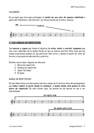 CEIP Huerta Retiro
CALDERÓN
Es un signo que sirve para prolongar el sonido de una nota de manera indefinida a
gusto del intérprete o del director. Se coloca encima de la nota o silencio.
7. LOS SIGNOS DE REPETICIÓN
Son marcas y signos que tienen el objetivo de evitar volver a escribir compases que
van a ser repetidos de la misma forma en que ya fueron escritos. Esto hace que los
temas (canciones) queden en una partitura más corta, y desde el punto de vista de
lectura, el proceso es más sencillo y práctico.
Existen varios tipos. Algunos de ellos son:
1. Barra de repetición.
2. Casillas de repetición.
3. Signo “Da Capo”.
4. El signo.
BARRA DE REPETICIÓN
Es una doble barra con dos puntos (arriba y abajo de la tercera línea del pentagrama),
que indica repetir la parte desde el comienzo, o desde donde esté puesta la otra
barra de repetición. En este último caso, los puntos de las barras se van a ver
enfrentados.
Juan Algarín Ordóñez Lenguaje Musical 14
 