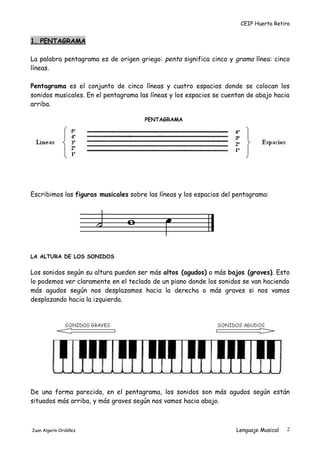CEIP Huerta Retiro
1. PENTAGRAMA
La palabra pentagrama es de origen griego: penta significa cinco y grama línea: cinco
líneas.
Pentagrama es el conjunto de cinco líneas y cuatro espacios donde se colocan los
sonidos musicales. En el pentagrama las líneas y los espacios se cuentan de abajo hacia
arriba.
PENTAGRAMA
Escribimos las figuras musicales sobre las líneas y los espacios del pentagrama:
LA ALTURA DE LOS SONIDOS
Los sonidos según su altura pueden ser más altos (agudos) o más bajos (graves). Esto
lo podemos ver claramente en el teclado de un piano donde los sonidos se van haciendo
más agudos según nos desplazamos hacia la derecha o más graves si nos vamos
desplazando hacia la izquierda.
De una forma parecida, en el pentagrama, los sonidos son más agudos según están
situados más arriba, y más graves según nos vamos hacia abajo.
Juan Algarín Ordóñez Lenguaje Musical 2
 