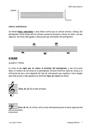 CEIP Huerta Retiro
LÍNEAS ADICIONALES
Se llaman líneas adicionales a unas líneas cortas que se colocan encima o debajo del
pentagrama. Estas líneas sólo se utilizan cuando es necesario colocar en ellas, o en sus
espacios, las notas más agudas o más graves que sobresalen del pentagrama.
2. CLAVE
CLAVES Y TIPOS
La clave es un signo que se coloca al principio del pentagrama, y nos sirve para
saber el nombre de las notas en el pentagrama. Existen distintos tipos de claves y la
utilización de una u otra depende del tipo de instrumento que vayamos a tocar (según
sean más graves o más agudos).Los distintos tipos de claves son éstas:
Clave de sol. Es la más utilizada
Clave de fa. Se utiliza, entre otros instrumentos para la mano izquierda del
piano.
Juan Algarín Ordóñez Lenguaje Musical 3
 