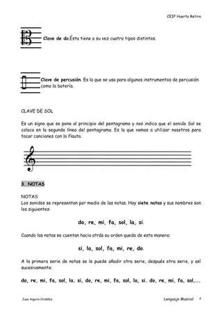 CEIP Huerta Retiro
Clave de do.Ésta tiene a su vez cuatro tipos distintos.
Clave de percusión. Es la que se usa para algunos instrumentos de percusión
como la batería.
CLAVE DE SOL
Es un signo que se pone al principio del pentagrama y nos indica que el sonido Sol se
coloca en la segunda línea del pentagrama. Es la que vamos a utilizar nosotros para
tocar canciones con la flauta.
3. NOTAS
NOTAS
Los sonidos se representan por medio de las notas. Hay siete notas y sus nombres son
los siguientes:
do, re, mi, fa, sol, la, si.
Cuando las notas se cuentan hacia atrás su orden queda de esta manera:
si, la, sol, fa, mi, re, do.
A la primera serie de notas se le puede añadir otra serie, después otra serie, y así
sucesivamente:
do, re, mi, fa, sol, la, si, do, re, mi, fa, sol, la, si. do, re, mi, fa, sol,….
Juan Algarín Ordóñez Lenguaje Musical 4
 