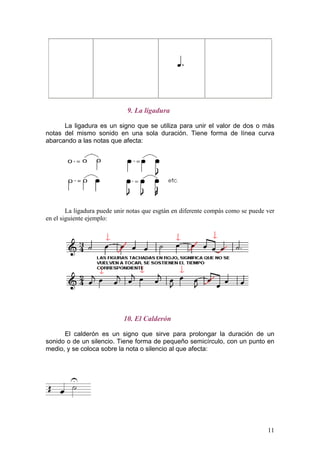 9. La ligadura
La ligadura es un signo que se utiliza para unir el valor de dos o más
notas del mismo sonido en una sola duración. Tiene forma de línea curva
abarcando a las notas que afecta:
La ligadura puede unir notas que esgtán en diferente compás como se puede ver
en el siguiente ejemplo:
10. El Calderón
El calderón es un signo que sirve para prolongar la duración de un
sonido o de un silencio. Tiene forma de pequeño semicírculo, con un punto en
medio, y se coloca sobre la nota o silencio al que afecta:
11
 