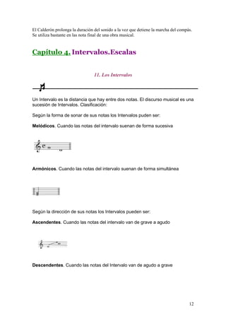 El Calderón prolonga la duración del sonido a la vez que detiene la marcha del compás.
Se utiliza bastante en las nota final de una obra musical.
Capítulo 4. Intervalos.Escalas
11. Los Intervalos
Un Intervalo es la distancia que hay entre dos notas. El discurso musical es una
sucesión de Intervalos. Clasificación:
Según la forma de sonar de sus notas los Intervalos puden ser:
Melódicos. Cuando las notas del intervalo suenan de forma sucesiva
Armónicos. Cuando las notas del intervalo suenan de forma simultánea
Según la dirección de sus notas los Intervalos pueden ser:
Ascendentes. Cuando las notas del intervalo van de grave a agudo
Descendentes. Cuando las notas del Intervalo van de agudo a grave
12
 
