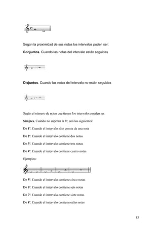 Según la proximidad de sus notas los intervalos puden ser:
Conjuntos. Cuando las notas del intervalo están seguidas
Disjuntos. Cuando las notas del intervalo no están seguidas
Según el número de notas que tienen los intervalos pueden ser:
Simples. Cuando no superan la 8ª, son los siguientes:
De 1ª. Cuando el intervalo sólo consta de una nota
De 2ª. Cuando el intervalo contiene dos notas
De 3ª. Cuando el intervalo contiene tres notas
De 4ª. Cuando el intervalo contiene cuatro notas
Ejemplos:
De 5ª. Cuando el intervalo contiene cinco notas
De 6ª. Cuando el intervalo contiene seis notas
De 7ª. Cuando el intervalo contiene siete notas
De 8ª. Cuando el intervalo contiene ocho notas
13
 