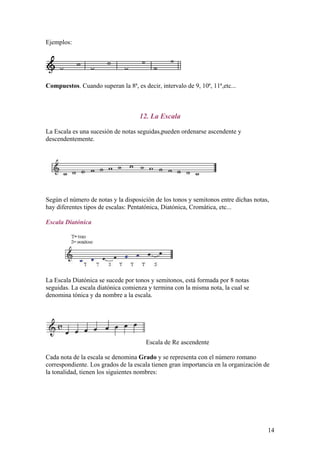 Ejemplos:
Compuestos. Cuando superan la 8ª, es decir, intervalo de 9, 10ª, 11ª,etc...
12. La Escala
La Escala es una sucesión de notas seguidas,pueden ordenarse ascendente y
descendentemente.
Según el número de notas y la disposición de los tonos y semitonos entre dichas notas,
hay diferentes tipos de escalas: Pentatónica, Diatónica, Cromática, etc...
Escala Diatónica
La Escala Diatónica se sucede por tonos y semitonos, está formada por 8 notas
seguidas. La escala diatónica comienza y termina con la misma nota, la cual se
denomina tónica y da nombre a la escala.
Escala de Re ascendente
Cada nota de la escala se denomina Grado y se representa con el número romano
correspondiente. Los grados de la escala tienen gran importancia en la organización de
la tonalidad, tienen los siguientes nombres:
14
 