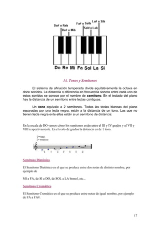 14. Tonos y Semitonos
El sistema de afinación temperada divide equitativamente la octava en
doce sonidos. La distancia o diferencia en frecuencia sonora entre cada uno de
estos sonidos se conoce por el nombre de semitono. En el teclado del piano
hay la distancia de un semitono entre teclas contiguas.
Un tono equivale a 2 semitonos. Todas las teclas blancas del piano
separadas por una tecla negra, están a la distancia de un tono. Las que no
tienen tecla negra ente ellas están a un semitono de distancia:
En la escala de DO vemos cómo los semitonos están entre el III y IV grados y el VII y
VIII respectivamente. En el resto de grados la distancia es de 1 tono.
Semitono Diatónico
El Semitono Diatónico es el que se produce entre dos notas de distinto nombre, por
ejemplo de
MI a FA, de SI a DO, de SOL a LA bemol, etc...
Semitono Cromático
El Semitono Cromático es el que se produce entre notas de igual nombre, por ejemplo
de FA a FA#.
17
 
