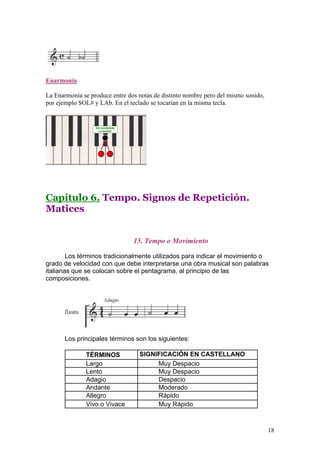 Enarmonía
La Enarmonía se produce entre dos notas de distinto nombre pero del mismo sonido,
por ejemplo SOL# y LAb. En el teclado se tocarían en la misma tecla.
Capítulo 6. Tempo. Signos de Repetición.
Matices
15. Tempo o Movimiento
Los términos tradicionalmente utilizados para indicar el movimiento o
grado de velocidad con que debe interpretarse una obra musical son palabras
italianas que se colocan sobre el pentagrama, al principio de las
composiciones.
Los principales términos son los siguientes:
TÉRMINOS SIGNIFICACIÓN EN CASTELLANO
Largo Muy Despacio
Lento Muy Despacio
Adagio Despacio
Andante Moderado
Allegro Rápido
Vivo o Vivace Muy Rápido
18
 