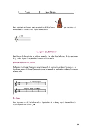 Presto Muy Rápido
Para una indicación más precisa se utiliza el Metrónomo que nos marca el
tempo exacto tomando una figura como unidad.
16. Signos de Repetición
Los Signos de Repetición se utilizan para abreviar y facilitar la lectura de las partituras.
Hay varios signos de repetición, los más utilizados son:
Doble barra con dos puntos.
Indica repetición del fragmento anterior cuando la indicación está con los puntos a la
izquierda, y repetición del fragmento posterior cuando la indicación está con los puntos
a la derecha.
Da Capo
Este signo de repetición indica volver al principio de la obra y repetir hasta el final o
donde aparezca la palabra fin.
19
 