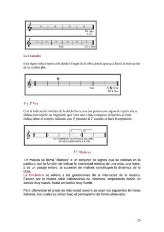 La Llamada
Este signo indica repetición desde el lugar de la obra donde aparezca hasta la indicación
de la palabra fin.
1ª y 2ª Vez
Con la indicación también de la doble barra con dos puntos este signo de repetición se
utiliza para repetir un fragmento que tiene uno o más compases diferentes al final.
Indica saltar el compás indicado con 1ª pasando al 2ª cuando se hace la repetición.
17. Matices
En música se llama "Matices" a un conjunto de signos que se colocan en la
partitura con la función de indicar la intensidad relativa de una nota, una frase,
o de un pasaje entero. la sucesión de matices constituyen la dinámica de la
obra.
La Dinámica se refiere a las gradaciones de la intensidad de la música.
Existen por lo menos ocho indicaciones de dinámica, empezando desde un
sonido muy suave, hasta un sonido muy fuerte.
Para diferenciar el grado de intensidad sonora se usan los siguientes términos
italianos, los cuales se sitúan bajo el pentagrama de forma abreviada:
20
 