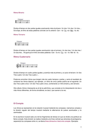 Ritmo Binario
Divide el tiempo en dos partes iguales acentuando más el primero: Un dos / Un dos / Un dos....
Si te fijas, el ritmo de estas palabras coincide con lo anterior: Can – ta / To –ca / Bai – la, etc.
Ritmo Ternario
Divide el tiempo en tres partes iguales acentuando más el primero: Un dos tres / Un dos tres /
Un dos tres... Al igual que el ritmo de estas palabras: Can – ta -lo / To – ca – lo / Bai -la – lo.
Ritmo Cuaternario
Divide el tiempo en cuatro partes iguales y acentúa más el primero y un poco el tercero: Un dos
Tres cuatro / Un dos Tres cuatro /...
Podemos encontrar ritmos que tengan más de cuatro tiempos o partes, y sería el resultado de
combinar los ritmos básicos, por ejemplo, un ritmo de cinco partes podría ser el siguiente: Un
dos Tres cuatro cinco / Un dos Tres cuatro cinco, combinando un ritmo binario y otro ternario.
Otro efecto rítmico interesante es el de la polirrítmia, que consiste en la interpretación de dos o
más ritmos diferentes, de forma simultánea, es decir, que suenen a la vez.
El Compás
Los ritmos se representan en la notación musical mediante los compases. Llamamos compás a
la división regular del tiempo musical mediante la alternancia de pulsos acentuados y no
acentuados.
En la escritura musical cada uno de los fragmentos de tiempo en que se divide una partitura se
llama compás. Esta división se realiza mediante una línea vertical que atraviesa el pentagrama,
separando los compases entre sí y se llama línea divisoria o barra de compás. Ejemplos:
7
 