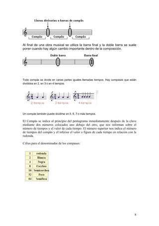 Al final de una obra musical se utiliza la barra final y la doble barra se suele
poner cuando hay algún cambio importante dentro de la composición.
Todo compás se divide en varias partes iguales llamadas tiempos. Hay compases que están
divididos en 2, en 3 o en 4 tiempos.
Un compás también puede dividirse en 5, 6, 7 o más tiempos.
El Compás se indica al principio del pentagrama inmediatamente después de la clave
mediante dos números colocados uno debajo del otro, que nos informan sobre el
número de tiempos y el valor de cada tiempo. El número superior nos indica el número
de tiempos del compás y el inferior el valor o figura de cada tiempo en relación con la
redonda.
Cifras para el denominador de los compases:
8
 