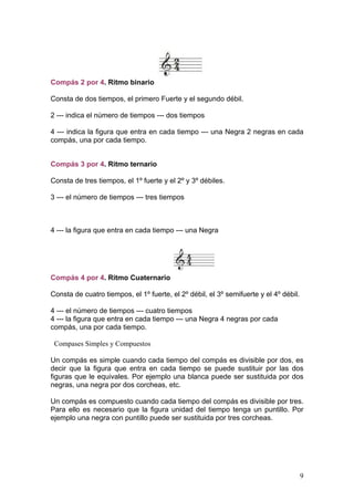 Compás 2 por 4. Ritmo binario
Consta de dos tiempos, el primero Fuerte y el segundo débil.
2 --- indica el número de tiempos --- dos tiempos
4 --- indica la figura que entra en cada tiempo --- una Negra 2 negras en cada
compás, una por cada tiempo.
Compás 3 por 4. Ritmo ternario
Consta de tres tiempos, el 1º fuerte y el 2º y 3º débiles.
3 --- el número de tiempos --- tres tiempos
4 --- la figura que entra en cada tiempo --- una Negra
Compás 4 por 4. Ritmo Cuaternario
Consta de cuatro tiempos, el 1º fuerte, el 2º débil, el 3º semifuerte y el 4º débil.
4 --- el número de tiempos --- cuatro tiempos
4 --- la figura que entra en cada tiempo --- una Negra 4 negras por cada
compás, una por cada tiempo.
Compases Simples y Compuestos
Un compás es simple cuando cada tiempo del compás es divisible por dos, es
decir que la figura que entra en cada tiempo se puede sustituir por las dos
figuras que le equivales. Por ejemplo una blanca puede ser sustituida por dos
negras, una negra por dos corcheas, etc.
Un compás es compuesto cuando cada tiempo del compás es divisible por tres.
Para ello es necesario que la figura unidad del tiempo tenga un puntillo. Por
ejemplo una negra con puntillo puede ser sustituida por tres corcheas.
9
 
