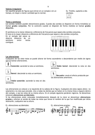 9
Valores irregulares:
Son aquellos grupos de figuras que entran en un compás o en un             Ej. Tresillo, suplanta a dos
tiempo, en mayor o menor cantidad que lo normal.                           corcheas.




Tonos y semitonos
Los sonidos también pueden denominarse grados. Cuando dos sonidos se disponen en forma inmediata se
llaman grados conjuntos. Por lo contrario cuando se disponen de forma mediata se llaman grados
disjuntos.

El semitono es la menor distancia o diferencia de frecuencia que separa dos sonidos conjuntos.
El tono es la mayor distancia o diferencia de frecuencia que separa a dos sonidos conjuntos.
En el teclado del piano se
observa distancia de un
semitono       entre     teclas
contiguas




Las alteraciones
Cualquiera de las siete notas se puede alterar de forma ascendente o descendente por medio de signos
que se llaman alteraciones.


      Sostenido: asciende la nota un semitono.                 Doble bemol: desciende la nota en dos
                                                        semitonos.


      Bemol: desciende la nota un semitono.
                                                                Becuadro: anula el efecto producido por
                                                        las alteraciones anteriores.
      Doble sostenido: asciende la nota en dos
semitonos.


Las alteraciones se colocan a la izquierda de la cabeza de la figura. Cualquiera de estos signos altera no
solamente a la nota que precede, sino a todas las demás que se hallan en la misma línea o espacio dentro
del compás, o sea las notas de su misma altura. En el compás siguiente perderán vigencia. Se denominan
entonces alteraciones accidentales.
Si las alteraciones están colocadas inmediatamente después de la clave se denominan alteraciones
propias y afectan al sonido de todas las notas que llevan el nombre de la que fue modificada por dicha
alteración, cualquiera sea su altura.

Ej. alteraciones accidentales:                          Ej. alteraciones propias:
 