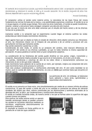 1
El material de la música es el sonido, que actúa directamente sobre el oído. La percepción sensible provoca
asociaciones y relaciona el sonido, el oído y el mundo sensorial. De la acción conjunta de estos tres
factores depende todo lo que en música hay de arte
                                                                                         Arnold Schönberg

El compositor utiliza el sonido como materia prima, la naturaleza de las leyes físicas del mismo
fundamenta las normas formales de la música, y sus posibilidades expresivas y estéticas. El sonido no se ve
ni ocupa espacio; el sonido ocupa tiempo. Pero como los otros materiales, el sonido se puede transformar,
mezclar, ordenar y estructurar hasta conseguir componer una obra de arte musical.
Es por eso que la teoría de este arte debe comenzar por el estudio del hecho sonoro y de las diversas
formas de su producción.

Llamamos sonido a la sensación que se experimenta cuando llegan al sistema auditivo las ondas
producidas por determinados movimientos vibratorios.

Algún agente hace que un objeto se halle en estado de vibración; dicho objeto comunica sus vibraciones
al aire, las vibraciones chocan con el tímpano de una persona o de un animal y provocan allí una
perturbación nerviosa que llamamos sonido.
Hay sonido solamente cuando hay un oído.
Considerando de este modo, el sonido es un producto del cerebro, esto marcará diferencias de
“percepción” del sonido en sus diversas cualidades, ya que no todos tenemos la misma capacidad de
percepción. En pocas palabras el sonido tiene un gran componente subjetivo.

La consideración de los fenómenos del sonido puede dividirse en tres partes: origen, transmisión y
recepción. Musicalmente implica estudiar lo que ocurre en el instrumento, en el aire y en el oído.
Las cuerdas, membranas y columnas de aire de los tubos vibran y necesariamente comunican sus
vibraciones al aire al de que están rodeados.
Cada movimiento hacia adelante de la cuerda de un violín, por ejemplo, origina una compresión del aire;
cada movimiento hacia atrás provoca lo contrario.
Todo esto produce condensaciones y rarefacciones alternadas del aire. El aire como totalidad no se
mueve, pues la cuerda del violín, evidentemente, no crea un viento que continúe hasta que encuentra el
oído del oyente.

                                                         Las partículas de aire, sin embargo, se balancean
                                                         hacia adelante y hacia atrás, oprimiéndose y
                                                         separándose alternadamente.


El sonido no se comunica en línea recta, sino simultáneamente por medio de un número infinito de esferas
concéntricas. El paso del sonido a través del aire es en realidad la conmoción de esferas de vibración
alrededor del objeto que vibra, esferas constituidas por las disminuciones y aumentos alternados de la
densidad del aire, es decir, por condensaciones y rarefacciones alternadas.
El sonido se traslada formando ondas, de manera similar a las que se forman sobre la superficie del agua
cuando tiramos una piedra.
Para graficar las ondas sonoras existe un aparato
llamado osciloscopio donde es posible convertir
los sonidos en corrientes eléctricas mediante un
micrófono, amplificarlas electrónicamente sin
distorsión y analizarlas.
El resultado se muestra en forma gráfica en la
pantalla de un tubo de rayos catódicos
 