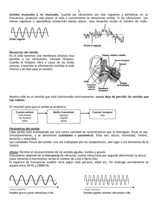 2
Sonidos musicales y no musicales. Cuando las vibraciones son más regulares y periódicas en su
frecuencia, producen más placer al oído y comúnmente se denominan sonido. Si las vibraciones son
menos regulares y aperiódicas producirán menos placer, esta situación recibe el nombre de ruido.




Onda regular

                                                         Onda irregular

Recepción del sonido
En el oído tenemos una membrana elástica muy
sensible a las vibraciones, llamada tímpano.
Cuando el tímpano vibra a causa de las ondas
sonoras, transmite la información recibida al oído
interno y de éste pasa al cerebro.




Nuestro oído es un sentido que está funcionando continuamente: nunca deja de percibir los sonidos que
nos rodean.

En resumen para que el sonido se produzca:
      Cuerpo emisor                   Medio transmisor            Cuerpo receptor
         instrumento                      Gaseoso                            oído
         voz humana                       Líquido
             tabla                         sólido


Parámetros del sonido
Cada sonido está acompañado por una cierta cantidad de características que lo distinguen. Estas se dan
simultáneamente, y se denominan cualidades o parámetros. Ellas son: altura, intensidad, timbre,
duración y velocidad.
Las cualidades físicas del sonido, una vez trabajadas por los compositores, dan lugar a los elementos de la
música.

Altura: Permite el reconocimiento de los sonidos agudos, medios y graves.
Físicamente depende de la frecuencia de vibración, tantas vibraciones por segundo determinan la altura.
Cada vibración o movimiento recibe el nombre de ciclo o Hertz (Hz)
El espectro de frecuencias audible varía según cada persona, edad etc. Sin embrago normalmente se
acepta entre 20 Hz y 20000 Hz.




Tiempo (segundos)                                        Tiempo (segundos)
Sonidos graves: pocas vibraciones o Hz.                  Sonidos agudos: muchas vibraciones o Hz.
 