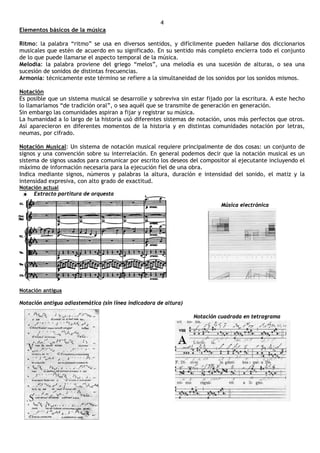 4
Elementos básicos de la música

Ritmo: la palabra “ritmo” se usa en diversos sentidos, y difícilmente pueden hallarse dos diccionarios
musicales que estén de acuerdo en su significado. En su sentido más completo encierra todo el conjunto
de lo que puede llamarse el aspecto temporal de la música.
Melodía: la palabra proviene del griego “melos”, una melodía es una sucesión de alturas, o sea una
sucesión de sonidos de distintas frecuencias.
Armonía: técnicamente este término se refiere a la simultaneidad de los sonidos por los sonidos mismos.

Notación
Es posible que un sistema musical se desarrolle y sobreviva sin estar fijado por la escritura. A este hecho
lo llamaríamos “de tradición oral”, o sea aquél que se transmite de generación en generación.
Sin embargo las comunidades aspiran a fijar y registrar su música.
La humanidad a lo largo de la historia usó diferentes sistemas de notación, unos más perfectos que otros.
Así aparecieron en diferentes momentos de la historia y en distintas comunidades notación por letras,
neumas, por cifrado.

Notación Musical: Un sistema de notación musical requiere principalmente de dos cosas: un conjunto de
signos y una convención sobre su interrelación. En general podemos decir que la notación musical es un
sistema de signos usados para comunicar por escrito los deseos del compositor al ejecutante incluyendo el
máximo de información necesaria para la ejecución fiel de una obra.
Indica mediante signos, números y palabras la altura, duración e intensidad del sonido, el matiz y la
intensidad expresiva, con alto grado de exactitud.
Notación actual
     Extracto partitura de orquesta

                                                                           Música electrónica




Notación antigua

Notación antigua adiastemática (sin línea indicadora de altura)

                                                                  Notación cuadrada en tetragrama
 