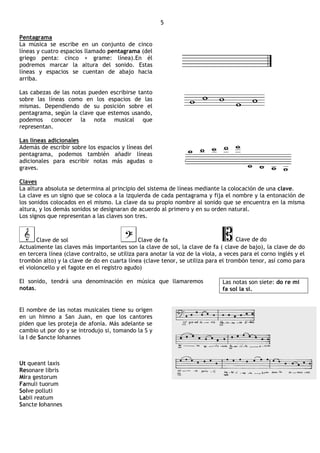 5

Pentagrama
La música se escribe en un conjunto de cinco
líneas y cuatro espacios llamado pentagrama (del
griego penta: cinco + grame: línea).En él
podremos marcar la altura del sonido. Estas
líneas y espacios se cuentan de abajo hacia
arriba.

Las cabezas de las notas pueden escribirse tanto
sobre las líneas como en los espacios de las
mismas. Dependiendo de su posición sobre el
pentagrama, según la clave que estemos usando,
podemos conocer la nota musical que
representan.

Las líneas adicionales
Además de escribir sobre los espacios y líneas del
pentagrama, podemos también añadir líneas
adicionales para escribir notas más agudas o
graves.

Claves
La altura absoluta se determina al principio del sistema de líneas mediante la colocación de una clave.
La clave es un signo que se coloca a la izquierda de cada pentagrama y fija el nombre y la entonación de
los sonidos colocados en el mismo. La clave da su propio nombre al sonido que se encuentra en la misma
altura, y los demás sonidos se designaran de acuerdo al primero y en su orden natural.
Los signos que representan a las claves son tres.



       Clave de sol                           Clave de fa                           Clave de do
Actualmente las claves más importantes son la clave de sol, la clave de fa ( clave de bajo), la clave de do
en tercera línea (clave contralto, se utiliza para anotar la voz de la viola, a veces para el corno inglés y el
trombón alto) y la clave de do en cuarta línea (clave tenor, se utiliza para el trombón tenor, así como para
el violoncello y el fagote en el registro agudo)

El sonido, tendrá una denominación en música que llamaremos                   Las notas son siete: do re mi
notas.                                                                        fa sol la si.


El nombre de las notas musicales tiene su origen
en un himno a San Juan, en que los cantores
piden que les proteja de afonía. Más adelante se
cambio ut por do y se introdujo si, tomando la S y
la I de Sancte Iohannes



Ut queant laxis
Resonare libris
Mira gestorum
Famuli tuorum
Solve polluti
Labii reatum
Sancte Iohannes
 