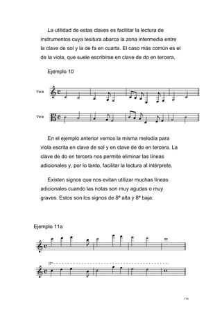 10
La utilidad de estas claves es facilitar la lectura de
instrumentos cuya tesitura abarca la zona intermedia entre
la clave de sol y la de fa en cuarta. El caso más común es el
de la viola, que suele escribirse en clave de do en tercera.
Ejemplo 10
En el ejemplo anterior vemos la misma melodía para
viola escrita en clave de sol y en clave de do en tercera. La
clave de do en tercera nos permite eliminar las líneas
adicionales y, por lo tanto, facilitar la lectura al intérprete.
Existen signos que nos evitan utilizar muchas líneas
adicionales cuando las notas son muy agudas o muy
graves. Estos son los signos de 8ª alta y 8ª baja:
Ejemplo 11a
 
