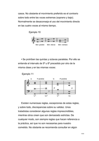 100
casos. No obstante el movimiento preferido es el contrario
sobre todo entre las voces extremas (soprano y bajo).
Normalmente se desaconseja el uso del movimiento directo
en las cuatro voces al mismo tiempo.
Ejemplo 10
• Se prohíben las quintas y octavas paralelas. Por ello se
entiende el intervalo de 5ª u 8ª precedido por otro de la
misma clase y en las mismas voces:
Ejemplo 11
Existen numerosas reglas, excepciones de estas reglas,
y sobre todo, discrepancias sobre su validez. Unos
tratadistas consideran algunas reglas imprescindibles,
mientras otros creen que son demasiado estrictas. De
cualquier modo, son siempre reglas que hacen referencia a
la práctica, así que no son necesarias para nuestro
cometido. No obstante se recomienda consultar en algún
 